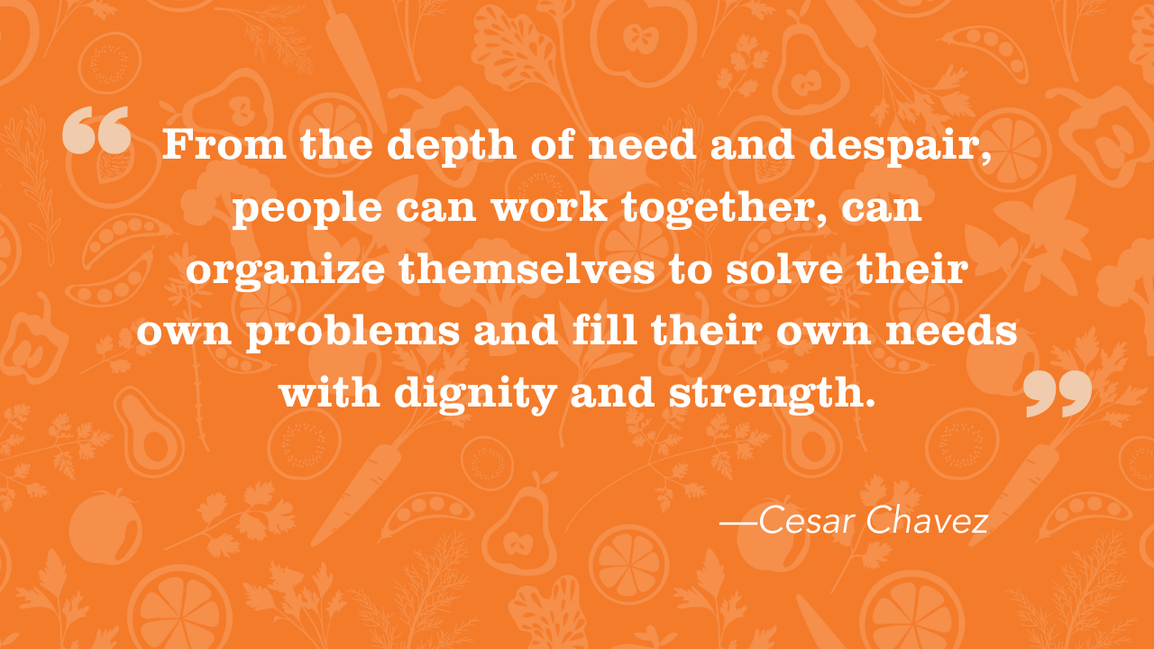 “From the depth of need and despair, people can work together, can organize themselves to solve their own problems and fill their own needs with dignity and strength.” — Cesar Chavez